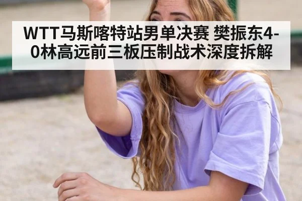 WTT马斯喀特站男单决赛 樊振东4-0林高远前三板压制战术深度拆解