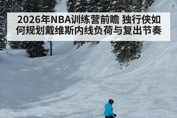 2026年NBA训练营前瞻 独行侠如何规划戴维斯内线负荷与复出节奏