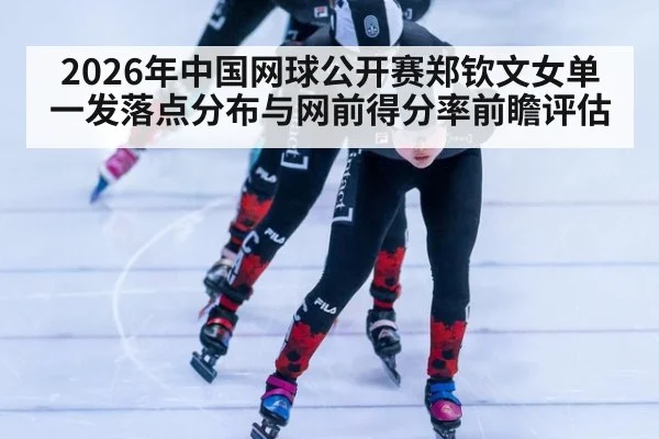 2026年中国网球公开赛郑钦文女单一发落点分布与网前得分率前瞻评估